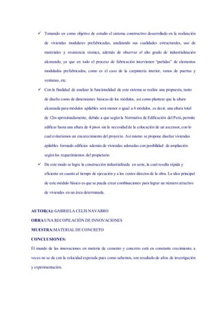  Tomando en como objetivo de estudio el sistema constructivo desarrollado en la realización
de viviendas modulares prefabricadas, analizando sus cualidades estructurales, uso de
materiales y resistencia sísmica, además de observar el alto grado de industrialización
alcanzado, ya que en todo el proceso de fabricación intervienen “partidas” de elementos
modulados prefabricados, como es el caso de la carpintería interior, vanos de puertas y
ventanas, etc.
 Con la finalidad de analizar la funcionalidad de este sistema se realiza una propuesta, tanto
de diseño como de dimensiones básicas de los módulos, así como plantear que la altura
alcanzada para módulos apilables será menor o igual a 4 módulos, es decir, una altura total
de 12m aproximadamente, debido a que según la Normativa de Edificación del Perú,permite
edificar hasta una altura de 4 pisos sin la necesidad de la colocación de un ascensor, con lo
cual evitaríamos un encarecimiento del proyecto. Así mismo se propone diseñar viviendas
apilables formado edificios además de viviendas adosadas con posibilidad de ampliación
según los requerimientos del propietario.
 De este modo se logra la construcción industrializada en serie, la cual resulta rápida y
eficiente en cuanto al tiempo de ejecución y a los costes directos de la obra. La idea principal
de este módulo básico es que se pueda crear combinaciones para lograr un número atractivo
de viviendas en un área determinada.
AUTOR(A): GABRIELA CELIS NAVARRO
OBRA:UNA RECOPILACIÓN DE INNOVACIONES
MUESTRA:MATERIAL DE CONCRETO
CONCLUSIONES:
El mundo de las innovaciones en materia de cemento y concreto está en constante crecimiento; a
veces no se da con la velocidad esperada pues como sabemos, son resultado de años de investigación
y experimentación.
 