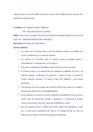 Esperamos que este artículo dividido en dos partes, le haya sido de utilidad para darse una idea de lo
existente en el mercado actual.
Impermeable
AUTOR(S): ING. MARCO CERNA VASQUEZ
ING. WILLIAM GALICIA GUARNIZ
OBRA: VIDA ÚTIL EN ESTRUCTURAS DE CONCRETO ARMADO DESDE EL PUNTO DE
VISTA DE COMPORTAMIENTO DEL MATERIAL
MUESTRA:MATERIAL DE CONCRETO
CONCLUSIONES:
 Los Efectos de la Corrosión sobre el Acero de Refuerzo consiste en la pérdida de la
sección y disminución de su resistencia mecánica.
 Los Efectos de la Corrosión sobre el Concreto consiste en manchas, grietas y
desprendimientos o deslaminaciones en la superficie.
 Estos efectos condicionan la durabilidad de una estructura de concreto armado.
 El concreto armado es un material mixto que optimiza las propiedades del acero y del
concreto, poniendo a disposición de arquitectos e ingenieros civiles un material de
elevada resistencia mecánica y al fuego, de bajo costo, adaptable a varias formas
geométricas.
 Una estructura de concreto armado, bien diseñada y fabricada de acuerdo a los códigos de
buena práctica debería tener una durabilidad ilimitada.
 En las situaciones en las que la corrosión compromete la durabilidad de una estructura, el
estado actual del conocimiento, permite su diagnóstico y la aplicación de métodos
eficaces de prevención, corrección, reparación, rehabilitación y control.
 Para las estructuras nuevas, se deberá tener mucho cuidado en los agregados y el agua
que se usarán para la producción del concreto. La cantidad elevada por daño por
Eflorescencia nos indica la presencia de agregados contaminados.
 