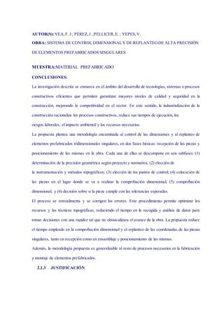 AUTOR(S): VEA,F. J ; PÉREZ,J. ;PELLICER,E. ; YEPES,V.
OBRA: SISTEMA DE CONTROL DIMENSIONALY DE REPLANTEODE ALTA PRECISIÓN
DE ELEMENTOS PREFABRICADOS SINGULARES
MUESTRA:MATERIAL PREFABRICADO
CONCLUSIONES:
La investigación descrita se enmarca en el ámbito del desarrollo de tecnologías, sistemas o procesos
constructivos eficientes que permiten garantizar mayores niveles de calidad y seguridad en la
construcción, mejorando la competitividad en el sector. En este sentido, la industrialización de la
construcción racionaliza los procesos constructivos, reduce sus tiempos de ejecución, los
riesgos laborales, el impacto ambiental y los recursos necesarios.
La propuesta plantea una metodología encaminada al control de las dimensiones y al replanteo de
elementos prefabricados tridimensionales singulares, en dos fases básicas: recepción de las piezas y
posicionamiento de las mismas en la obra. Cada una de ellas se descompone en seis subfases: (1)
determinación de la precisión geométrica según proyecto y normativa; (2) elección de
la instrumentación y métodos topográficos; (3) elección de los puntos de control; (4) colocación de
las piezas en el lugar donde se va a realizar la comprobación dimensional; (5) comprobación
dimensional; y (6) decisión sobre si la pieza cumple con las tolerancias esperadas.
El proceso se retroalimenta y se corrigen los errores. Este procedimiento permite optimizar los
recursos y las técnicas topográficas, reduciendo el tiempo en la recogida y análisis de datos para
tomar decisiones con una rapidez tal que no obstaculizara el avance de la obra. La propuesta reduce
el tiempo empleado en la comprobación dimensional y el replanteo de las coordenadas de las piezas
singulares, tanto en recepción como en ensamblaje y posicionamiento de las mismas.
Además, la metodología propuesta es generalizable al resto de procesos necesarios en la fabricación
y montaje de elementos prefabricados.
2.1.3 JUSTIFICACIÓN
 