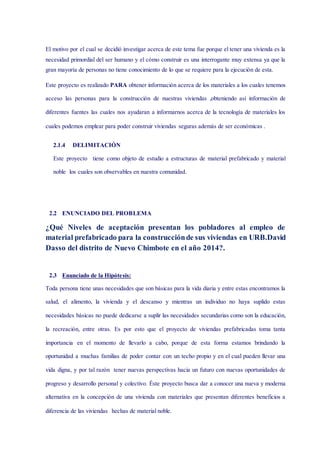 El motivo por el cual se decidió investigar acerca de este tema fue porque el tener una vivienda es la
necesidad primordial del ser humano y el cómo construir es una interrogante muy extensa ya que la
gran mayoría de personas no tiene conocimiento de lo que se requiere para la ejecución de esta.
Este proyecto es realizado PARA obtener información acerca de los materiales a los cuales tenemos
acceso las personas para la construcción de nuestras viviendas ,obteniendo así información de
diferentes fuentes las cuales nos ayudaran a informarnos acerca de la tecnología de materiales los
cuales podemos emplear para poder construir viviendas seguras además de ser económicas .
2.1.4 DELIMITACIÓN
Este proyecto tiene como objeto de estudio a estructuras de material prefabricado y material
noble los cuales son observables en nuestra comunidad.
2.2 ENUNCIADO DEL PROBLEMA
¿Qué Niveles de aceptación presentan los pobladores al empleo de
material prefabricado para la construcciónde sus viviendas en URB.David
Dasso del distrito de Nuevo Chimbote en el año 2014?.
2.3 Enunciado de la Hipótesis:
Toda persona tiene unas necesidades que son básicas para la vida diaria y entre estas encontramos la
salud, el alimento, la vivienda y el descanso y mientras un individuo no haya suplido estas
necesidades básicas no puede dedicarse a suplir las necesidades secundarias como son la educación,
la recreación, entre otras. Es por esto que el proyecto de viviendas prefabricadas toma tanta
importancia en el momento de llevarlo a cabo, porque de esta forma estamos brindando la
oportunidad a muchas familias de poder contar con un techo propio y en el cual pueden llevar una
vida digna, y por tal razón tener nuevas perspectivas hacia un futuro con nuevas oportunidades de
progreso y desarrollo personal y colectivo. Éste proyecto busca dar a conocer una nueva y moderna
alternativa en la concepción de una vivienda con materiales que presentan diferentes beneficios a
diferencia de las viviendas hechas de material noble.
 