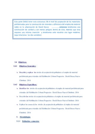 2.4 Objetivos:
2.4.1 Objetivos Generales:
 Describir y explicar los niveles de aceptación de pobladores al empleo de material
prefabricado para viviendas del Habilitación Urbana Progresiva David Dasso-Nuevo
Chimbote: 2014.
2.4.2 Objetivos Específicos:
 Identificar los niveles de aceptación de pobladores al empleo de material prefabricado para
viviendas del Habilitación Urbana Progresiva David Dasso-Nuevo Chimbote: 2014.
 Describir los niveles de aceptación de pobladores al empleo de material prefabricado para
viviendas del Habilitación Urbana Progresiva David Dasso-Nuevo Chimbote: 2014.
 Explicar las causas de los niveles de aceptación de pobladores al empleo de material
prefabricado para viviendas del Habilitación Urbana Progresiva David Dasso-Nuevo
Chimbote: 2014.
3. Metodología:
3.1.1 Población y muestra:
Esta parte Debió tener esta estructura: Si el nivel de aceptación de los materiales
prefabricados para la construcción de viviendas a diferencia del empleo de material
noble en la urbanización de David Dasso ………………entonces tendríamos una
construcción de calidad y con menos peligros dentro de ésta. Además que ésta
requiere una mínima inversión y tendríamos ante nosotros una lugar moderno.
(aquí relacionas las dos variables)
 