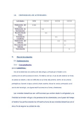 1.8. CRONOGRAMA DE ACTIVIDADES:
Actividades 1234 1 2 3 4 1 2 3 4 1 2 3 4
Elaboración del
P.I.C.
x xxx
Elaboración de
Instrumentos
x x
Recolección de
Datos
x x
Tratamiento
estadístico
x x
Elaboración del
Informe
x x x x
Presentación del
Informe
x
Sustentación x
II. Plan de Investigación:
2.1. Fundamentación:
2.1.1 Conceptualización:
2.1.1.1 UNIVERSAL:
Uno de los materiales de construcción más antiguo y utilizado por el hombre en la
construcción de edificaciones es la tierra. En América del Sur, el uso de este material en forma
de adobes se remonta a más de 3,800 años en su forma más primitiva dentro de las culturas
prehispánicas. Durante la época colonial y hasta nuestros días se ha venido continuando con el
uso de esta tecnología, con algunas modificaciones en su forma y dimensiones.
Las viviendas domesticas son: edificaciones que existen desde la antigüedad y su
finalidad es brindar refugio a las personas de las calamidades, con el pasar del tiempo
el hombre fue perfeccionando las infraestructuras de sus viviendas domesticas con el
único fin de mejorar su calidad de vida.
 