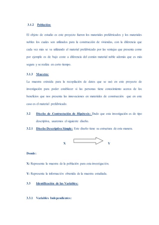 3.1.2 Población:
El objeto de estudio es este proyecto fueron los materiales prefabricados y los materiales
nobles los cuales son utilizados para la construcción de viviendas, con la diferencia que
cada vez más se va utilizando el material prefabricado por las ventajas que presenta como
por ejemplo es de bajo coste a diferencia del común material noble además que es más
segura y se realiza en corto tiempo.
3.1.3 Muestra:
La muestra extraída para la recopilación de datos que se usó en este proyecto de
investigación para poder establecer si las personas tiene conocimiento acerca de los
beneficios que nos presenta las innovaciones en materiales de construcción que en este
caso es el material prefabricado.
3.2 Diseño de Contrastación de Hipótesis: Dado que esta investigación es de tipo
descriptiva, usaremos el siguiente diseño.
3.2.1 Diseño Descriptivo Simple: Este diseño tiene su estructura de esta manera.
X Y
Donde:
X: Representa la muestra de la población para esta investigación.
Y: Representa la información obtenida de la muestra estudiada.
3.3 Identificación de las Variables:
3.3.1 Variables Independientes:
 