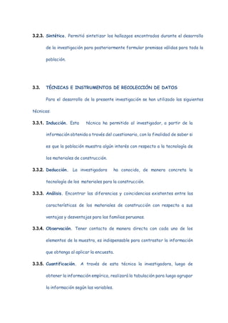 3.2.3. Sintético. Permitió sintetizar los hallazgos encontrados durante el desarrollo
de la investigación para posteriormente formular premisas válidas para toda la
población.
3.3. TÉCNICAS E INSTRUMENTOS DE RECOLECCIÓN DE DATOS
Para el desarrollo de la presente investigación se han utilizado las siguientes
técnicas:
3.3.1. Inducción. Esta técnica ha permitido al investigador, a partir de la
información obtenida a través del cuestionario, con la finalidad de saber si
es que la población muestra algún interés con respecto a la tecnología de
los materiales de construcción.
3.3.2. Deducción. La investigadora ha conocido, de manera concreta la
tecnología de los materiales para la construcción.
3.3.3. Análisis. Encontrar las diferencias y coincidencias existentes entre las
características de los materiales de construcción con respecto a sus
ventajas y desventajas para las familias peruanas.
3.3.4. Observación. Tener contacto de manera directa con cada uno de los
elementos de la muestra, es indispensable para contrastar la información
que obtenga al aplicar la encuesta.
3.3.5. Cuantificación. A través de esta técnica la investigadora, luego de
obtener la información empírica, realizará la tabulación para luego agrupar
la información según las variables.
 