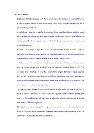 2.1.1.2 NACIONAL:
Desde que el hombre apareció en la tierra tuvo la necesidad de tener un lugar donde vivir,
y específicamente de una vivienda que le pueda cubrir de las inclemencias del clima, darle
privacidad, seguridad, etc.
A mediad que trascurrieron los años la necesidad de una vivienda se fue agravando, a causa
de la sobrepoblación que hay en el mundo; según las Naciones unidas, a nivel mundial se
estima que 1,100 millones de personas, tan solo en las áreas urbanas, viven en condición de
vivienda inadecuada.
De esta premisa surge la inquietud de buscar formas constructivas que sean de factible
aplicación para dicha necesidad, acorde a la necesidad requerida, de las cuales surgen como
alternativas de solución: Las viviendas de material noble y prefabricado.
Actualmente, a nivel nacional, La población urbana del Perú continúa expandiéndose con la
cual se estima que en todo el Perú existe una demanda promedio anual de 250 000
viviendas, esta demanda por viviendas, generalmente es para familias de bajos recursos
por la cual, se requiere con urgencia identificar tecnologías para construcciones de
vivienda social que sean compatibles con las necesidades habitacionales de la población, sus
expectativas y condiciones socioeconómicas.
Sin embargo estas formas de construcción deben ser planteadas de acuerdo al tipo de
suelo en que se encuentre, al clima al que está expuesto y otros factores. Dando gran
interés a los beneficios que ofrecen las alternativas de solución ya planteadas, ya sea en
lo económico como en la seguridad.
El propósito de esta investigación es presentar una solución ante la carencia de una
vivienda e informar sobre las ventajas y desventajas que nos proporcionan estas formas de
construcción de acuerdo al nivel socioeconómico.
 
