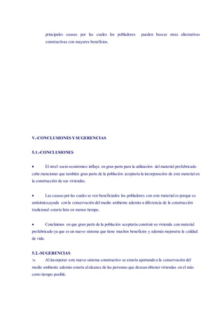 principales causas por las cuales los pobladores pueden buscar otras alternativas
constructivas con mayores beneficios.
V.-CONCLUSIONES YSUGERENCIAS
5.1.-CONCLUSIONES
 El nivel socio-económico influye en gran parte para la utilización del material prefabricado
cabe mencionar que también gran parte de la población aceptaría la incorporación de este material en
la construcción de sus viviendas.
 Las causas por las cuales se ven beneficiados los pobladores con este material es porque es
antisimico,ayuda con la conservación del medio ambiente además a diferencia de la construcción
tradicional estaría lista en menos tiempo.
 Concluimos en que gran parte de la población aceptaría construir su vivienda con material
prefabricado ya que es un nuevo sistema que tiene muchos beneficios y además mejoraría la calidad
de vida.
5.2.-SUGERENCIAS
 Al incorporar este nuevo sistema constructivo se estaría aportando a la conservación del
medio ambiente además estaría alalcance de las personas que desean obtener viviendas en el más
corto tiempo posible.
 