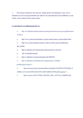  Este sistema constructivo tiene diversas ventajas pero la más importante es que esta es
antisísmica la cual es una gran alternativa de solución a las preocupaciones de los pobladores ya que
vivimos en una ciudad con alto riesgo sísmico.
VI.-REFERENCIAS BIBLIOGRAFICAS
 http://es.slideshare.net/javierpinerosrojas/presentacion-proyecto-prefabricados-
7555873
 http://www.construccionesfaniasac.com.pe/construcciones-en-drywall-peru.html
 http://www.ehowenespanol.com/pros-contras-construcciones-prefabricadas-
info_242296/
 http://es.slideshare.net/amautavitarte/manual-maestro-construcor
 file:///E:/prefabricado.pdf
 http://es.slideshare.net/garciachong/drywall-19645250
 http://es.slideshare.net/dariobecerravesga/proyecto-viviendas-
prefabricadas?related=1
 http://tesis.pucp.edu.pe/repositorio/bitstream/handle/123456789/1397/REISER_G
ASSER_JUAN_RACIONALIZACION_PREFABRICACION.pdf?sequence=1
 http://oa.upm.es/4514/1/TESIS_MASTER_JOEL_NOVAS_CABRERA.pdf
 