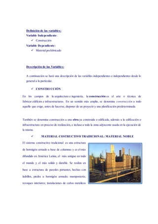 Definición de las variables:
Variable Independiente:
 Construcción
Variable Dependiente:
 Material prefabricado
Descripción de las Variables:
A continuación se hará una descripción de las variables independientes e independientes desde lo
general a lo particular.
 CONSTRUCCIÓN
En los campos de la arquitectura e ingeniería, la construcción es el arte o técnica de
fabricar edificios e infraestructuras. En un sentido más amplio, se denomina construcción a todo
aquello que exige, antes de hacerse, disponer de un proyecto y una planificación predeterminada.
También se denomina construcción a una obra ya construida o edificada, además a la edificación o
infraestructura en proceso de realización, e incluso a toda la zona adyacente usada en la ejecución de
la misma.
 MATERIAL COSTRUCTIVO TRADICIONAL: MATERIAL NOBLE
El sistema constructivo tradicional es una estructura
de hormigón armado a base de columnas y es el más
difundido en América Latina, el más antiguo en todo
el mundo y el más solido y durable. Se realiza en
base a estructura de paredes portantes, hechas con
ladrillos, piedra u hormigón armado; mampostería;
revoques interiores; instalaciones de caños metálicos
 