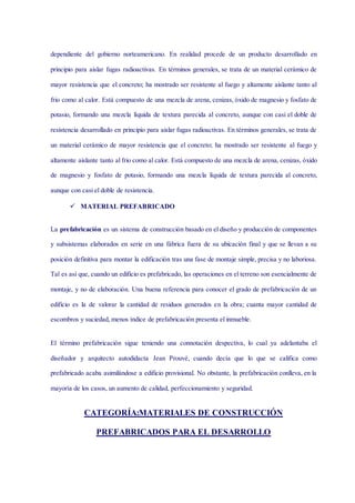 dependiente del gobierno norteamericano. En realidad procede de un producto desarrollado en
principio para aislar fugas radioactivas. En términos generales, se trata de un material cerámico de
mayor resistencia que el concreto; ha mostrado ser resistente al fuego y altamente aislante tanto al
frio como al calor. Está compuesto de una mezcla de arena, cenizas, óxido de magnesio y fosfato de
potasio, formando una mezcla líquida de textura parecida al concreto, aunque con casi el doble de
resistencia desarrollado en principio para aislar fugas radioactivas. En términos generales, se trata de
un material cerámico de mayor resistencia que el concreto; ha mostrado ser resistente al fuego y
altamente aislante tanto al frio como al calor. Está compuesto de una mezcla de arena, cenizas, óxido
de magnesio y fosfato de potasio, formando una mezcla líquida de textura parecida al concreto,
aunque con casi el doble de resistencia.
 MATERIAL PREFABRICADO
La prefabricación es un sistema de construcción basado en el diseño y producción de componentes
y subsistemas elaborados en serie en una fábrica fuera de su ubicación final y que se llevan a su
posición definitiva para montar la edificación tras una fase de montaje simple, precisa y no laboriosa.
Tal es así que, cuando un edificio es prefabricado, las operaciones en el terreno son esencialmente de
montaje, y no de elaboración. Una buena referencia para conocer el grado de prefabricación de un
edificio es la de valorar la cantidad de residuos generados en la obra; cuanta mayor cantidad de
escombros y suciedad, menos índice de prefabricación presenta el inmueble.
El término prefabricación sigue teniendo una connotación despectiva, lo cual ya adelantaba el
diseñador y arquitecto autodidacta Jean Prouvé, cuando decía que lo que se califica como
prefabricado acaba asimilándose a edificio provisional. No obstante, la prefabricación conlleva, en la
mayoría de los casos, un aumento de calidad, perfeccionamiento y seguridad.
CATEGORÍA:MATERIALES DE CONSTRUCCIÓN
PREFABRICADOS PARA EL DESARROLLO
 