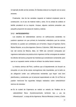 11
Un ejemplo de ello son las veredas. En Garatea estas en su mayoría son un poco
escasas.
Finalmente, otra de las variables respecto al material empleado para la
construcción, es el uso de material noble y otros. En la unidad de análisis el
ladrillo prevaleció en su mayoría. Aunque, algunos sectores presentan una
pequeña proporción de casas de madera y esteras.
2.1.2 ANTECEDENTES:
Los estudios de vulnerabilidad sísmica en edificaciones existentes no
pudieron aparecer sin que primero la humanidad entendiera que los sismos
terrestres no pueden ser controlados por el hombre. Según el ingeniero Sarria
Molina Roberto, en su libro Ingeniera Sísmica, Colombia ,1995: Menciona que al
raíz del sismos de Mesina, Italia, en 1908 una comisión compuesta por
ingenieros dedicados a la práctica de la ingeniera civil fue encargada de analizar
los efectos del sismo y proponer las medidas que consideraran conveniente para
que en un supuesto evento similar en el futuro los daños fueran menores.
La historia sísmica del Perú, confirma que el departamento de Ancash se
encuentra en una de las zonas sismogénicas más importantes; por lo tanto es
de obligación contar con edificaciones resistentes que hayan sido bien
planificadas y construidas por el personal especializado en ello. En el Perú se
pueden mencionar los siguientes trabajos realizados sobre vulnerabilidad
sísmica de viviendas:
 En la ciudad de Cajamarca se realizó un estudio de “Análisis de la
vulnerabilidad física: Acondicionamiento territorial, tipo y uso de
infraestructura”, a cargo de los Ingenieros Marcos Mendoza Linares y Carlos
 