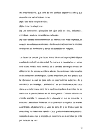 18
una medida relativa, que varía de una localidad específica a otra y que
dependerá de varios factores como:
(1) El total de la energía liberada.
(2) La distancia al epicentro.
(3) Las condiciones geológicas del lugar (tipo de roca, estructuras,
morfología, grado de consolidación del suelo).
(4) Tipo y calidad de la construcción. La intensidad se mide en grados, de
acuerdo a escalas convencionales, donde cada grado representa distintas
condiciones de movimiento y daños a la construcción y objetos.
La Escala de Mercalli y la Escala Macro Sísmica Europea (EMS-98) son
escalas de medición de intensidad. En cuanto a la magnitud de un sismo,
ésta es una medida física indirecta de la cantidad de energía liberada en
el hipocentro del sismo y se obtiene a través de mediciones instrumentales
en las estaciones sismológicas. Es una medida mucho más precisa que
la intensidad, la cual se basa solo en observaciones subjetivas de la
destrucción en cada lugar. La MAGNITUD es en cambio única para cada
sismo y se determina a partir de la medición directa de la amplitud de las
ondas con el periodo, hechas en los sismogramas. Como se trata de una
medida absoluta no depende de la distancia en que se encuentra la
estación. La escala de Richter se utiliza para medir la magnitud de un sino,
asignándole arbitrariamente el valor de cero (0) a los limites bajos de
detección y no tiene límite superior .Cada grado de la escala representa,
respecto al grado que le precede, un incremento en la amplitud de onda
por un factor de 10^7
 