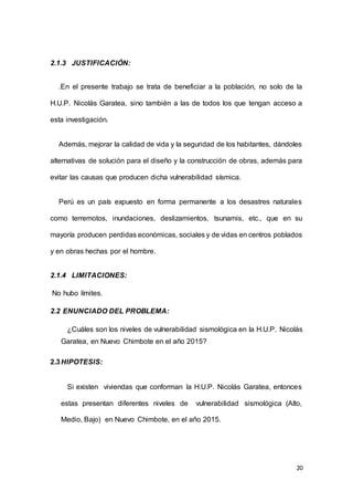 20
2.1.3 JUSTIFICACIÓN:
.En el presente trabajo se trata de beneficiar a la población, no solo de la
H.U.P. Nicolás Garatea, sino también a las de todos los que tengan acceso a
esta investigación.
Además, mejorar la calidad de vida y la seguridad de los habitantes, dándoles
alternativas de solución para el diseño y la construcción de obras, además para
evitar las causas que producen dicha vulnerabilidad sísmica.
Perú es un país expuesto en forma permanente a los desastres naturales
como terremotos, inundaciones, deslizamientos, tsunamis, etc., que en su
mayoría producen perdidas económicas, sociales y de vidas en centros poblados
y en obras hechas por el hombre.
2.1.4 LIMITACIONES:
No hubo límites.
2.2 ENUNCIADO DEL PROBLEMA:
¿Cuáles son los niveles de vulnerabilidad sismológica en la H.U.P. Nicolás
Garatea, en Nuevo Chimbote en el año 2015?
2.3HIPOTESIS:
Si existen viviendas que conforman la H.U.P. Nicolás Garatea, entonces
estas presentan diferentes niveles de vulnerabilidad sismológica (Alto,
Medio, Bajo) en Nuevo Chimbote, en el año 2015.
 