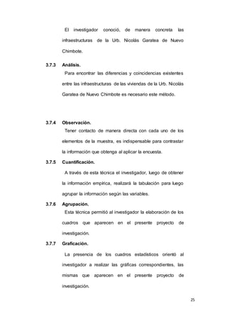 25
El investigador conoció, de manera concreta las
infraestructuras de la Urb. Nicolás Garatea de Nuevo
Chimbote.
3.7.3 Análisis.
Para encontrar las diferencias y coincidencias existentes
entre las infraestructuras de las viviendas de la Urb. Nicolás
Garatea de Nuevo Chimbote es necesario este método.
3.7.4 Observación.
Tener contacto de manera directa con cada uno de los
elementos de la muestra, es indispensable para contrastar
la información que obtenga al aplicar la encuesta.
3.7.5 Cuantificación.
A través de esta técnica el investigador, luego de obtener
la información empírica, realizará la tabulación para luego
agrupar la información según las variables.
3.7.6 Agrupación.
Esta técnica permitió al investigador la elaboración de los
cuadros que aparecen en el presente proyecto de
investigación.
3.7.7 Graficación.
La presencia de los cuadros estadísticos orientó al
investigador a realizar las gráficas correspondientes, las
mismas que aparecen en el presente proyecto de
investigación.
 