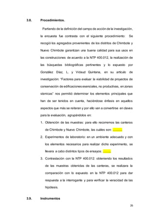 26
3.8. Procedimientos.
Partiendo de la definición del campo de acción de la investigación,
la encuesta fue contrasta con el siguiente procedimiento: Se
recogió los agregados provenientes de los distritos de Chimbote y
Nuevo Chimbote garantizan una buena calidad para sus usos en
las construcciones de acuerdo a la NTP 400.012, la realización de
las búsquedas bibliográficas pertinentes y lo expuesto por
González Díaz, L. y Vidaud Quintana, en su artículo de
investigación: “Factores para evaluar la viabilidad de proyectos de
conservación de edificaciones esenciales, no productivas, en zonas
sísmicas” nos permitió determinar los elementos principales que
han de ser tenidos en cuenta, haciéndose énfasis en aquellos
aspectos que más se reiteran y por ello van a convertirse en claves
para la evaluación, agrupándolos en:
1. Obtención de las muestras: para ello recorremos las canteras
de Chimbote y Nuevo Chimbote, las cuáles son: ………
2. Experimentos de laboratorio: en un ambiente adecuado y con
los elementos necesarios para realizar dicho experimento, se
llevara a cabo distintos tipos de ensayos: ……..
3. Contrastación con la NTP 400.012: obteniendo los resultados
de las muestras obtenidas de las canteras, se realizara la
comparación con lo expuesto en la NTP 400.012 para dar
respuesta a la interrogante y para verificar la veracidad de las
hipótesis.
3.9. Instrumentos
 