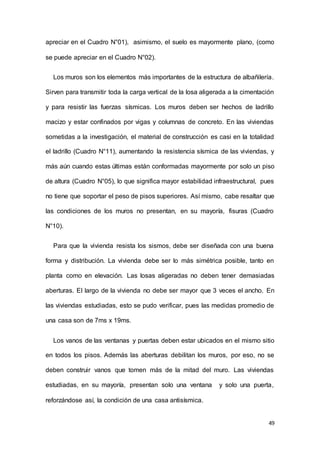 49
apreciar en el Cuadro N°01), asimismo, el suelo es mayormente plano, (como
se puede apreciar en el Cuadro N°02).
Los muros son los elementos más importantes de la estructura de albañilería.
Sirven para transmitir toda la carga vertical de la losa aligerada a la cimentación
y para resistir las fuerzas sísmicas. Los muros deben ser hechos de ladrillo
macizo y estar confinados por vigas y columnas de concreto. En las viviendas
sometidas a la investigación, el material de construcción es casi en la totalidad
el ladrillo (Cuadro N°11), aumentando la resistencia sísmica de las viviendas, y
más aún cuando estas últimas están conformadas mayormente por solo un piso
de altura (Cuadro N°05), lo que significa mayor estabilidad infraestructural, pues
no tiene que soportar el peso de pisos superiores. Así mismo, cabe resaltar que
las condiciones de los muros no presentan, en su mayoría, fisuras (Cuadro
N°10).
Para que la vivienda resista los sismos, debe ser diseñada con una buena
forma y distribución. La vivienda debe ser lo más simétrica posible, tanto en
planta como en elevación. Las losas aligeradas no deben tener demasiadas
aberturas. El largo de la vivienda no debe ser mayor que 3 veces el ancho. En
las viviendas estudiadas, esto se pudo verificar, pues las medidas promedio de
una casa son de 7ms x 19ms.
Los vanos de las ventanas y puertas deben estar ubicados en el mismo sitio
en todos los pisos. Además las aberturas debilitan los muros, por eso, no se
deben construir vanos que tomen más de la mitad del muro. Las viviendas
estudiadas, en su mayoría, presentan solo una ventana y solo una puerta,
reforzándose así, la condición de una casa antisísmica.
 