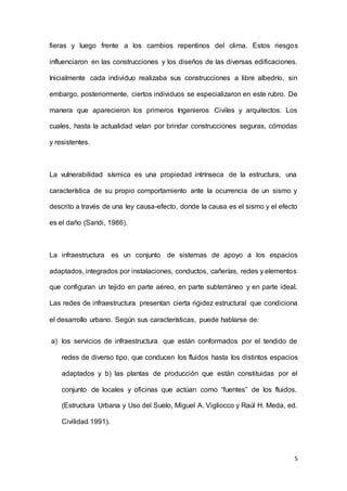 5
fieras y luego frente a los cambios repentinos del clima. Estos riesgos
influenciaron en las construcciones y los diseños de las diversas edificaciones.
Inicialmente cada individuo realizaba sus construcciones a libre albedrío, sin
embargo, posteriormente, ciertos individuos se especializaron en este rubro. De
manera que aparecieron los primeros Ingenieros Civiles y arquitectos. Los
cuales, hasta la actualidad velan por brindar construcciones seguras, cómodas
y resistentes.
La vulnerabilidad sísmica es una propiedad intrínseca de la estructura, una
característica de su propio comportamiento ante la ocurrencia de un sismo y
descrito a través de una ley causa-efecto, donde la causa es el sismo y el efecto
es el daño (Sandi, 1986).
La infraestructura es un conjunto de sistemas de apoyo a los espacios
adaptados, integrados por instalaciones, conductos, cañerías, redes y elementos
que configuran un tejido en parte aéreo, en parte subterráneo y en parte ideal.
Las redes de infraestructura presentan cierta rigidez estructural que condiciona
el desarrollo urbano. Según sus características, puede hablarse de:
a) los servicios de infraestructura que están conformados por el tendido de
redes de diverso tipo, que conducen los fluidos hasta los distintos espacios
adaptados y b) las plantas de producción que están constituidas por el
conjunto de locales y oficinas que actúan como “fuentes” de los fluidos.
(Estructura Urbana y Uso del Suelo, Miguel A. Vigliocco y Raúl H. Meda, ed.
Civilidad 1991).
 