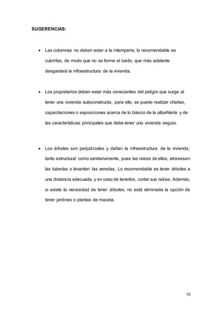 53
SUGERENCIAS:
 Las columnas no deben estar a la intemperie, lo recomendable es
cubrirlas, de modo que no se forme el óxido, que más adelante
desgastará la infraestructura de la vivienda.
 Los propietarios deben estar más conscientes del peligro que surge al
tener una vivienda autoconstruida, para ello, se puede realizar charlas,
capacitaciones o exposiciones acerca de lo básico de la albañilería y de
las características principales que debe tener una vivienda segura.
 Los árboles son perjudiciales y dañan la infraestructura de la vivienda,
tanto estructural como sanitariamente, pues las raíces de ellos, atraviesan
las tuberías o levantan las veredas. Lo recomendable es tener árboles a
una distancia adecuada, y en caso de tenerlos, cortar sus raíces. Además,
si existe la necesidad de tener árboles, no está eliminada la opción de
tener jardines o plantas de maceta.
 