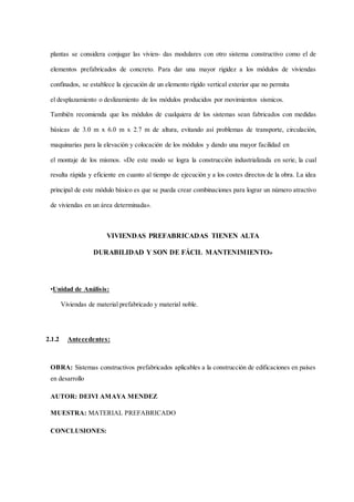 plantas se considera conjugar las vivien- das modulares con otro sistema constructivo como el de
elementos prefabricados de concreto. Para dar una mayor rigidez a los módulos de viviendas
confinados, se establece la ejecución de un elemento rígido vertical exterior que no permita
el desplazamiento o deslizamiento de los módulos producidos por movimientos sísmicos.
También recomienda que los módulos de cualquiera de los sistemas sean fabricados con medidas
básicas de 3.0 m x 6.0 m x 2.7 m de altura, evitando así problemas de transporte, circulación,
maquinarias para la elevación y colocación de los módulos y dando una mayor facilidad en
el montaje de los mismos. «De este modo se logra la construcción industrializada en serie, la cual
resulta rápida y eficiente en cuanto al tiempo de ejecución y a los costes directos de la obra. La idea
principal de este módulo básico es que se pueda crear combinaciones para lograr un número atractivo
de viviendas en un área determinada».
VIVIENDAS PREFABRICADAS TIENEN ALTA
DURABILIDAD Y SON DE FÁCIL MANTENIMIENTO»
•Unidad de Análisis:
Viviendas de material prefabricado y material noble.
2.1.2 Antecedentes:
OBRA: Sistemas constructivos prefabricados aplicables a la construcción de edificaciones en países
en desarrollo
AUTOR: DEIVI AMAYA MENDEZ
MUESTRA: MATERIAL PREFABRICADO
CONCLUSIONES:
 