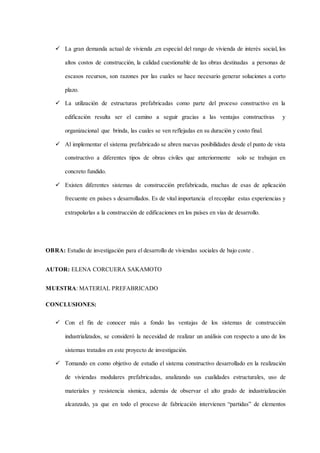  La gran demanda actual de vivienda ,en especial del rango de vivienda de interés social, los
altos costos de construcción, la calidad cuestionable de las obras destinadas a personas de
escasos recursos, son razones por las cuales se hace necesario generar soluciones a corto
plazo.
 La utilización de estructuras prefabricadas como parte del proceso constructivo en la
edificación resulta ser el camino a seguir gracias a las ventajas constructivas y
organizacional que brinda, las cuales se ven reflejadas en su duración y costo final.
 Al implementar el sistema prefabricado se abren nuevas posibilidades desde el punto de vista
constructivo a diferentes tipos de obras civiles que anteriormente solo se trabajan en
concreto fundido.
 Existen diferentes sistemas de construcción prefabricada, muchas de esas de aplicación
frecuente en países s desarrollados. Es de vital importancia el recopilar estas experiencias y
extrapolarlas a la construcción de edificaciones en los países en vías de desarrollo.
OBRA: Estudio de investigación para el desarrollo de viviendas sociales de bajo coste .
AUTOR: ELENA CORCUERA SAKAMOTO
MUESTRA: MATERIAL PREFABRICADO
CONCLUSIONES:
 Con el fin de conocer más a fondo las ventajas de los sistemas de construcción
industrializados, se consideró la necesidad de realizar un análisis con respecto a uno de los
sistemas tratados en este proyecto de investigación.
 Tomando en como objetivo de estudio el sistema constructivo desarrollado en la realización
de viviendas modulares prefabricadas, analizando sus cualidades estructurales, uso de
materiales y resistencia sísmica, además de observar el alto grado de industrialización
alcanzado, ya que en todo el proceso de fabricación intervienen “partidas” de elementos
 