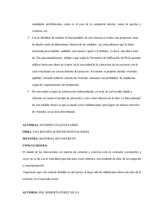 modulados prefabricados, como es el caso de la carpintería interior, vanos de puertas y
ventanas, etc.
 Con la finalidad de analizar la funcionalidad de este sistema se realiza una propuesta, tanto
de diseño como de dimensiones básicas de los módulos, así como plantear que la altura
alcanzada para módulos apilables será menor o igual a 4 módulos, es decir, una altura total
de 12m aproximadamente, debido a que según la Normativa de Edificación del Perú, permite
edificar hasta una altura de 4 pisos sin la necesidad de la colocación de un ascensor, con lo
cual evitaríamos un encarecimiento del proyecto. Así mismo se propone diseñar viviendas
apilables formado edificios además de viviendas adosadas con posibilidad de ampliación
según los requerimientos del propietario.
 De este modo se logra la construcción industrializada en serie, la cual resulta rápida y
eficiente en cuanto al tiempo de ejecución y a los costes directos de la obra. La idea principal
de este módulo básico es que se pueda crear combinaciones para lograr un número atractivo
de viviendas en un área determinada.
AUTOR(A): ANTHONY CELIS NAVARRO
OBRA:UNA RECOPILACIÓNDE INNOVACIONES
MUESTRA: MATERIAL DE CONCRETO
CONCLUSIONES:
El mundo de las innovaciones en materia de cemento y concreto está en constante crecimiento; a
veces no se da con la velocidad esperada pues como sabemos, son resultado de años de investigación
y experimentación.
Esperamos que este artículo dividido en dos partes, le haya sido de utilidad para darse una idea de lo
existente en el mercado actual
AUTOR(S): ING. ROBERTO PEREZ SILVA
 