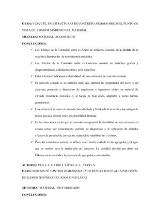 OBRA: VIDA ÚTIL EN ESTRUCTURAS DE CONCRETO ARMADO DESDE EL PUNTO DE
VISTA DE COMPORTAMIENTO DEL MATERIAL
MUESTRA: MATERIAL DE CONCRETO
CONCLUSIONES:
 Los Efectos de la Corrosión sobre el Acero de Refuerzo consiste en la pérdida de la
sección y disminución de su resistencia mecánica.
 Los Efectos de la Corrosión sobre el Concreto consiste en manchas, grietas y
desprendimientos o deslaminaciones en la superficie.
 Estos efectos condicionan la durabilidad de una estructura de concreto armado.
 El concreto armado es un material mixto que optimiza las propiedades del acero y del
concreto, poniendo a disposición de arquitectos e ingenieros civiles un material de
elevada resistencia mecánica y al fuego, de bajo costo, adaptable a varias formas
geométricas.
 Una estructura de concreto armado, bien diseñada y fabricada de acuerdo a los códigos de
buena práctica debería tener una durabilidad ilimitada.
 En las situaciones en las que la corrosión compromete la durabilidad de una estructura, el
estado actual del conocimiento, permite su diagnóstico y la aplicación de métodos
eficaces de prevención, corrección, reparación, rehabilitación y control.
 Para las estructuras nuevas, se deberá tener mucho cuidado en los agregados y el agua
que se usarán para la producción del concreto. La cantidad elevada por daño por
Eflorescencia nos indica la presencia de agregados contaminados.
AUTOR(S): VEA,F. J ; CATRO J. ;LOYOLA,E. ; YEPES,V.
OBRA: SISTEMA DE CONTROL DIMENSIONALY DE REPLANTEODE ALTA PRECISIÓN
DE ELEMENTOS PREFABRICADOS SINGULARES
MUESTRA: MATERIAL PREFABRICADO
CONCLUSIONES:
 
