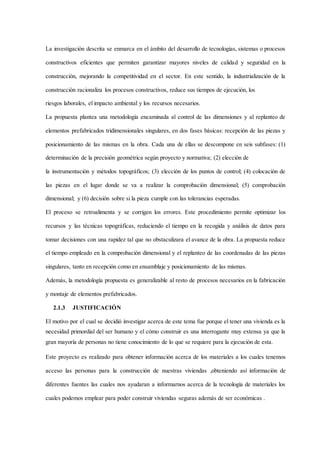La investigación descrita se enmarca en el ámbito del desarrollo de tecnologías, sistemas o procesos
constructivos eficientes que permiten garantizar mayores niveles de calidad y seguridad en la
construcción, mejorando la competitividad en el sector. En este sentido, la industrialización de la
construcción racionaliza los procesos constructivos, reduce sus tiempos de ejecución, los
riesgos laborales, el impacto ambiental y los recursos necesarios.
La propuesta plantea una metodología encaminada al control de las dimensiones y al replanteo de
elementos prefabricados tridimensionales singulares, en dos fases básicas: recepción de las piezas y
posicionamiento de las mismas en la obra. Cada una de ellas se descompone en seis subfases: (1)
determinación de la precisión geométrica según proyecto y normativa; (2) elección de
la instrumentación y métodos topográficos; (3) elección de los puntos de control; (4) colocación de
las piezas en el lugar donde se va a realizar la comprobación dimensional; (5) comprobación
dimensional; y (6) decisión sobre si la pieza cumple con las tolerancias esperadas.
El proceso se retroalimenta y se corrigen los errores. Este procedimiento permite optimizar los
recursos y las técnicas topográficas, reduciendo el tiempo en la recogida y análisis de datos para
tomar decisiones con una rapidez tal que no obstaculizara el avance de la obra. La propuesta reduce
el tiempo empleado en la comprobación dimensional y el replanteo de las coordenadas de las piezas
singulares, tanto en recepción como en ensamblaje y posicionamiento de las mismas.
Además, la metodología propuesta es generalizable al resto de procesos necesarios en la fabricación
y montaje de elementos prefabricados.
2.1.3 JUSTIFICACIÓN
El motivo por el cual se decidió investigar acerca de este tema fue porque el tener una vivienda es la
necesidad primordial del ser humano y el cómo construir es una interrogante muy extensa ya que la
gran mayoría de personas no tiene conocimiento de lo que se requiere para la ejecución de esta.
Este proyecto es realizado para obtener información acerca de los materiales a los cuales tenemos
acceso las personas para la construcción de nuestras viviendas ,obteniendo así información de
diferentes fuentes las cuales nos ayudaran a informarnos acerca de la tecnología de materiales los
cuales podemos emplear para poder construir viviendas seguras además de ser económicas .
 