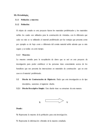 III.-Metodología:
3.1.1 Población y muestra:
3.1.2 Población:
El objeto de estudio es este proyecto fueron los materiales prefabricados y los materiales
nobles los cuales son utilizados para la construcción de viviendas, con la diferencia que
cada vez más se va utilizando el material prefabricado por las ventajas que presenta como
por ejemplo es de bajo coste a diferencia del común material noble además que es más
segura y se realiza en corto tiempo.
3.1.3 Muestra:
La muestra extraída para la recopilación de datos que se usó en este proyecto de
investigación para poder establecer si las personas tiene conocimiento acerca de los
beneficios que nos presenta las innovaciones en materiales de construcción que en este
caso es el material prefabricado.
3.2 Diseño de Contrastación de Hipótesis: Dado que esta investigación es de tipo
descriptiva, usaremos el siguiente diseño.
3.2.1 Diseño Descriptivo Simple: Este diseño tiene su estructura de esta manera.
X Y
Donde:
X: Representa la muestra de la población para esta investigación.
Y: Representa la información obtenida de la muestra estudiada.
 