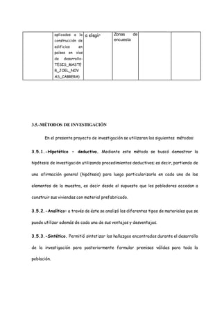 aplicados a la
construcción de
edificios en
países en vías
de desarrollo-
TESIS_MASTE
R_JOEL_NOV
AS_CABRERA)
a elegir Zonas de
encuesta
3.5.-MÉTODOS DE INVESTIGACIÓN
En el presente proyecto de investigación se utilizaran los siguientes métodos:
3.5.1.-Hipotético – deductivo. Mediante este método se buscó demostrar la
hipótesis de investigación utilizando procedimientos deductivos; es decir, partiendo de
una afirmación general (hipótesis) para luego particularizarla en cada uno de los
elementos de la muestra, es decir desde el supuesto que los pobladores accedan a
construir sus viviendas con material prefabricado.
3.5.2.-Analítico: a través de éste se analizó los diferentes tipos de materiales que se
puede utilizar además de cada una de sus ventajas y desventajas.
3.5.3.-Sintético. Permitió sintetizar los hallazgos encontrados durante el desarrollo
de la investigación para posteriormente formular premisas válidas para toda la
población.
 