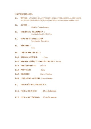 I. GENERALIDADES:
1.1. TÍTULO : NIVELES DE ACEPTACIÓN DE LOS POBLADORES AL EMPLEODE
MATERIAL PREFABRICADOPARA VIVIENDAS:PPAO-Nuevo Chimbote: 2015.
1.2. AUTOR :
Quiliche Corales Romario
1.3. EXIGENCIA ACADÉMICA :
Pre-Grado Ing. Civil IV Ciclo
1.4. TIPO DE INVESTIGACIÓN :
Investigación Descriptiva
1.5. RÉGIMEN :
Libre
1.6. UBICACIÓN DEL P.I.C.:
1.6.1. REGIÓN NATURAL : Costa
1.6.2. REGIÓN POLÍTICO ADMINISTRATIVA: Ancash
1.6.3. DEPARTAMENTO :Ancash
1.6.4. PROVINCIA :Santa
1.6.5. DISTRITO :Nuevo Chimbote
1.6.6. UNIDAD DE ANÁLISIS: Nuevo Chimbote
1.7. DURACIÓN DEL PROYECTO:
1.7.1. FECHA DE INICIO : 24 de Setiembre
1.7.2. FECHA DE TÉRMINO : 16 de Diciembre
 