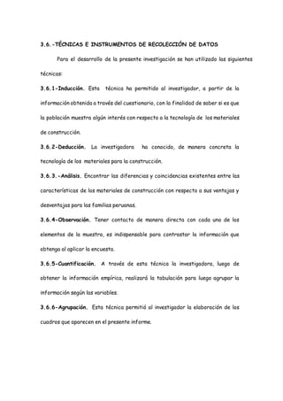 3.6.-TÉCNICAS E INSTRUMENTOS DE RECOLECCIÓN DE DATOS
Para el desarrollo de la presente investigación se han utilizado las siguientes
técnicas:
3.6.1-Inducción. Esta técnica ha permitido al investigador, a partir de la
información obtenida a través del cuestionario, con la finalidad de saber si es que
la población muestra algún interés con respecto a la tecnología de los materiales
de construcción.
3.6.2-Deducción. La investigadora ha conocido, de manera concreta la
tecnología de los materiales para la construcción.
3.6.3.-Análisis. Encontrar las diferencias y coincidencias existentes entre las
características de los materiales de construcción con respecto a sus ventajas y
desventajas para las familias peruanas.
3.6.4-Observación. Tener contacto de manera directa con cada uno de los
elementos de la muestra, es indispensable para contrastar la información que
obtenga al aplicar la encuesta.
3.6.5-Cuantificación. A través de esta técnica la investigadora, luego de
obtener la información empírica, realizará la tabulación para luego agrupar la
información según las variables.
3.6.6-Agrupación. Esta técnica permitió al investigador la elaboración de los
cuadros que aparecen en el presente informe.
 