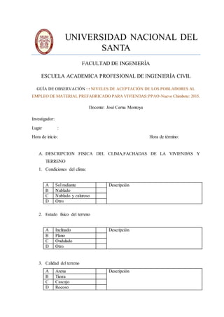 UNIVERSIDAD NACIONAL DEL
SANTA
FACULTAD DE INGENIERÍA
ESCUELA ACADEMICA PROFESIONAL DE INGENIERÍA CIVIL
GUÍA DE OBSERVACIÓN : : NIVELES DE ACEPTACIÓN DE LOS POBLADORES AL
EMPLEO DE MATERIAL PREFABRICADO PARA VIVIENDAS:PPAO-Nuevo Chimbote: 2015.
Docente: José Cerna Montoya
Investigador:
Lugar :
Hora de inicio: Hora de término:
A. DESCRIPCION FISICA DEL CLIMA,FACHADAS DE LA VIVIENDAS Y
TERRENO
1. Condiciones del clima:
A Sol radiante Descripción
B Nublado
C Nublado y caluroso
D Otro
2. Estado físico del terreno
A Inclinado Descripción
B Plano
C Ondulado
D Otro
3. Calidad del terreno
A Arena Descripción
B Tierra
C Cascajo
D Rocoso
 