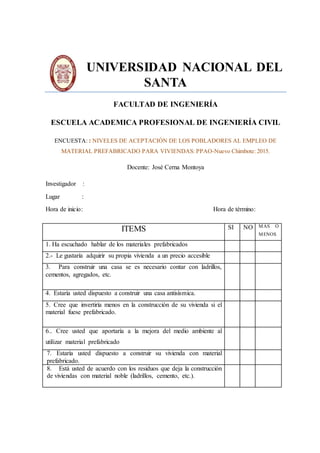 UNIVERSIDAD NACIONAL DEL
SANTA
FACULTAD DE INGENIERÍA
ESCUELA ACADEMICA PROFESIONAL DE INGENIERÍA CIVIL
ENCUESTA: : NIVELES DE ACEPTACIÓN DE LOS POBLADORES AL EMPLEO DE
MATERIAL PREFABRICADO PARA VIVIENDAS: PPAO-Nuevo Chimbote: 2015.
Docente: José Cerna Montoya
Investigador :
Lugar :
Hora de inicio: Hora de término:
ITEMS SI NO MAS O
MENOS
1. Ha escuchado hablar de los materiales prefabricados
2.- Le gustaría adquirir su propia vivienda a un precio accesible
3. Para construir una casa se es necesario contar con ladrillos,
cementos, agregados, etc.
4. Estaría usted dispuesto a construir una casa antisísmica.
5. Cree que invertiría menos en la construcción de su vivienda si el
material fuese prefabricado.
6.. Cree usted que aportaría a la mejora del medio ambiente al
utilizar material prefabricado
7. Estaría usted dispuesto a construir su vivienda con material
prefabricado.
8. Está usted de acuerdo con los residuos que deja la construcción
de viviendas con material noble (ladrillos, cemento, etc.).
 