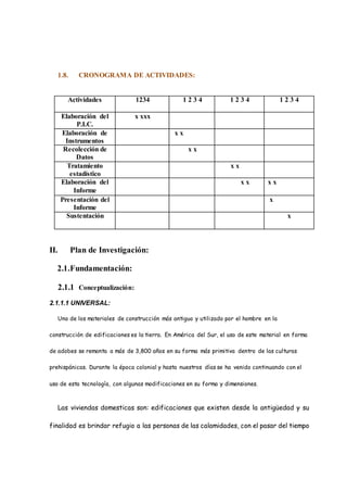 1.8. CRONOGRAMA DE ACTIVIDADES:
Actividades 1234 1 2 3 4 1 2 3 4 1 2 3 4
Elaboración del
P.I.C.
x xxx
Elaboración de
Instrumentos
x x
Recolección de
Datos
x x
Tratamiento
estadístico
x x
Elaboración del
Informe
x x x x
Presentación del
Informe
x
Sustentación x
II. Plan de Investigación:
2.1.Fundamentación:
2.1.1 Conceptualización:
2.1.1.1 UNIVERSAL:
Uno de los materiales de construcción más antiguo y utilizado por el hombre en la
construcción de edificaciones es la tierra. En América del Sur, el uso de este material en forma
de adobes se remonta a más de 3,800 años en su forma más primitiva dentro de las culturas
prehispánicas. Durante la época colonial y hasta nuestros días se ha venido continuando con el
uso de esta tecnología, con algunas modificaciones en su forma y dimensiones.
Las viviendas domesticas son: edificaciones que existen desde la antigüedad y su
finalidad es brindar refugio a las personas de las calamidades, con el pasar del tiempo
 