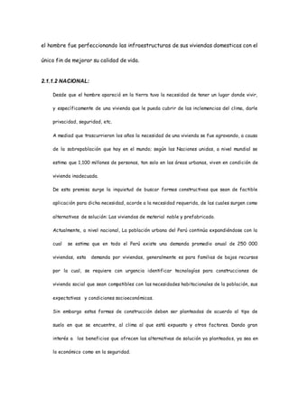 el hombre fue perfeccionando las infraestructuras de sus viviendas domesticas con el
único fin de mejorar su calidad de vida.
2.1.1.2 NACIONAL:
Desde que el hombre apareció en la tierra tuvo la necesidad de tener un lugar donde vivir,
y específicamente de una vivienda que le pueda cubrir de las inclemencias del clima, darle
privacidad, seguridad, etc.
A mediad que trascurrieron los años la necesidad de una vivienda se fue agravando, a causa
de la sobrepoblación que hay en el mundo; según las Naciones unidas, a nivel mundial se
estima que 1,100 millones de personas, tan solo en las áreas urbanas, viven en condición de
vivienda inadecuada.
De esta premisa surge la inquietud de buscar formas constructivas que sean de factible
aplicación para dicha necesidad, acorde a la necesidad requerida, de las cuales surgen como
alternativas de solución: Las viviendas de material noble y prefabricado.
Actualmente, a nivel nacional, La población urbana del Perú continúa expandiéndose con la
cual se estima que en todo el Perú existe una demanda promedio anual de 250 000
viviendas, esta demanda por viviendas, generalmente es para familias de bajos recursos
por la cual, se requiere con urgencia identificar tecnologías para construcciones de
vivienda social que sean compatibles con las necesidades habitacionales de la población, sus
expectativas y condiciones socioeconómicas.
Sin embargo estas formas de construcción deben ser planteadas de acuerdo al tipo de
suelo en que se encuentre, al clima al que está expuesto y otros factores. Dando gran
interés a los beneficios que ofrecen las alternativas de solución ya planteadas, ya sea en
lo económico como en la seguridad.
 