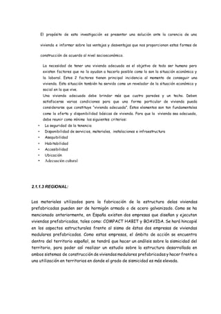 El propósito de esta investigación es presentar una solución ante la carencia de una
vivienda e informar sobre las ventajas y desventajas que nos proporcionan estas formas de
construcción de acuerdo al nivel socioeconómico.
La necesidad de tener una vivienda adecuada es el objetivo de todo ser humano pero
existen factores que no lo ayudan a hacerlo posible como lo son la situación económica y
la laboral. Estos 2 factores tienen principal incidencia al momento de conseguir una
vivienda. Esta situación también ha servido como un revelador de la situación económica y
social en la que vive.
Una vivienda adecuada debe brindar más que cuatro paredes y un techo. Deben
satisfacerse varias condiciones para que una forma particular de vivienda pueda
considerarse que constituye “vivienda adecuada”. Estos elementos son tan fundamentales
como la oferta y disponibilidad básicas de vivienda. Para que la vivienda sea adecuada,
debe reunir como mínimo los siguientes criterios:
• La seguridad de la tenencia
• Disponibilidad de servicios, materiales, instalaciones e infraestructura
• Asequibilidad
• Habitabilidad
• Accesibilidad
• Ubicación
• Adecuación cultural
2.1.1.3 REGIONAL:
Los materiales utilizados para la fabricación de la estructura delas viviendas
prefabricadas pueden ser de hormigón armado o de acero galvanizado. Como se ha
mencionado anteriormente, en España existen dos empresas que diseñan y ejecutan
viviendas prefabricadas, tales como: COMPACT HABIT y BOAVIDA. Se hará hincapié
en los aspectos estructurales frente al sismo de éstas dos empresas de viviendas
modulares prefabricadas. Como estas empresas, el ámbito de acción se encuentra
dentro del territorio español, se tendrá que hacer un análisis sobre la sismicidad del
territorio, para poder así realizar un estudio sobre la estructura desarrollada en
ambos sistemas de construcción de viviendas modulares prefabricadas y hacer frente a
una utilización en territorios en donde el grado de sismicidad es más elevada.
 