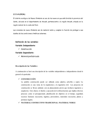 2.1.1.4 LOCAL:
El distrito ecológico de Nuevo Chimbote es uno de los nueve en que está dividida la provincia del
Santa, ubicada en el departamento de Ancash, perteneciente a la región Ancash, situada en la
región natural de la costa del Perú.
Las viviendas de nuevo Chimbote son de material noble y cumplen la función de proteger a sus
dueños de las condiciones climáticas adversas.
Definición de las variables:
Variable Independiente:
 Construcción
Variable Dependiente:
 Material prefabricado
Descripción de las Variables:
A continuación se hará una descripción de las variables independientes e independientes desde lo
general a lo particular.
 CONSTRUCCIÓN
La palabra construcción puede ser utilizada como adjetivo, adverbio o sujeto. La
construcción es una rama de la arquitectura y la ingeniería civil. Los proyectos de
construcción se llevan adelante con un planeamiento previo que involucra ingenieros y
arquitectos. Esto abarca el diseño y ejecución de la infraestructura que implica diversos
procesos como el presupuestado, planificación de objetivos en el tiempo, seguridad,
recursos humanos necesarios, logística, proveedores, materiales necesarios, planos y
permisos legales.
 MATERIAL COSTRUCTIVO TRADICIONAL: MATERIAL NOBLE
 