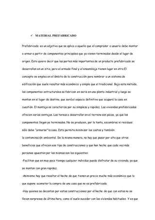  MATERIAL PREFABRICADO
Prefabricado es un adjetivo que se aplica a aquello que el comprador o usuario debe montar
o armar a partir de componentes principales que ya vienen terminados desde el lugar de
origen. Esto quiere decir que las partes más importantes de un producto prefabricado se
desarrollan en un sitio, pero el armado final y el ensamblaje tienen lugar en otro.El
concepto se emplea en el ámbito de la construcción para nombrar a un sistema de
edificación que suele resultar más económico y simple que el tradicional. Bajo este método,
los componentes estructurales se fabrican en serie en una planta industrial y luego se
montan en el lugar de destino, que será el espacio definitivo que ocupará la casa en
cuestión. El montaje se caracteriza por su simpleza y rapidez. Las viviendas prefabricadas
ofrecen varias ventajas. Las tareas a desarrollar en el terreno son pocas, ya que los
componentes llegan ya terminados. No se producen, por lo tanto, escombros ni residuos:
sólo debe “armarse” la casa. Esto permite minimizar los costos y también
la contaminación ambiental. De la misma manera, no hay que pasar por alto que otros
beneficios que ofrecen ese tipo de construcciones y que han hecho que cada vez más
personas apuesten por las mismas son los siguientes:
-Facilitan que en muy poco tiempo cualquier individuo pueda disfrutar de su vivienda, ya que
se montan con gran rapidez.
-Asimismo hay que resaltar el hecho de que tienen un precio mucho más económico que lo
que supone acometer la compra de una casa que no es prefabricada.
-Hay quienes se decantan por estas construcciones por el hecho de que con estas no se
llevan sorpresas de última hora, como sí suele suceder con las viviendas habituales. Y es que
 