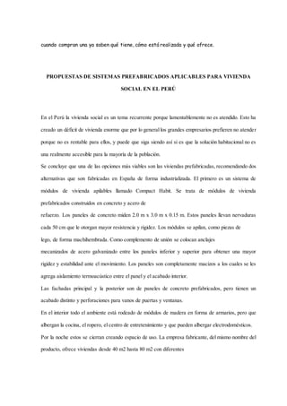 cuando compran una ya saben qué tiene, cómo está realizada y qué ofrece.
PROPUESTAS DE SISTEMAS PREFABRICADOS APLICABLES PARA VIVIENDA
SOCIAL EN EL PERÚ
En el Perú la vivienda social es un tema recurrente porque lamentablemente no es atendido. Esto ha
creado un déficit de vivienda enorme que por lo general los grandes empresarios prefieren no atender
porque no es rentable para ellos, y puede que siga siendo así si es que la solución habitacional no es
una realmente accesible para la mayoría de la población.
Se concluye que una de las opciones más viables son las viviendas prefabricadas, recomendando dos
alternativas que son fabricadas en España de forma industrializada. El primero es un sistema de
módulos de vivienda apilables llamado Compact Habit. Se trata de módulos de vivienda
prefabricados construidos en concreto y acero de
refuerzo. Los paneles de concreto miden 2.0 m x 3.0 m x 0.15 m. Estos paneles llevan nervaduras
cada 50 cm que le otorgan mayor resistencia y rigidez. Los módulos se apilan, como piezas de
lego, de forma machihembrada. Como complemento de unión se colocan anclajes
mecanizados de acero galvanizado entre los paneles inferior y superior para obtener una mayor
rigidez y estabilidad ante el movimiento. Los paneles son completamente macizos a los cuales se les
agrega aislamiento termoacústico entre el panel y el acabado interior.
Las fachadas principal y la posterior son de paneles de concreto prefabricados, pero tienen un
acabado distinto y perforaciones para vanos de puertas y ventanas.
En el interior todo el ambiente está rodeado de módulos de madera en forma de armarios, pero que
albergan la cocina, el ropero, el centro de entretenimiento y que pueden albergar electrodomésticos.
Por la noche estos se cierran creando espacio de uso. La empresa fabricante, del mismo nombre del
producto, ofrece viviendas desde 40 m2 hasta 80 m2 con diferentes
 