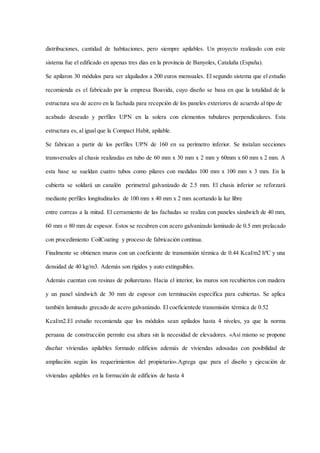 distribuciones, cantidad de habitaciones, pero siempre apilables. Un proyecto realizado con este
sistema fue el edificado en apenas tres días en la provincia de Banyoles, Cataluña (España).
Se apilaron 30 módulos para ser alquilados a 200 euros mensuales. El segundo sistema que el estudio
recomienda es el fabricado por la empresa Boavida, cuyo diseño se basa en que la totalidad de la
estructura sea de acero en la fachada para recepción de los paneles exteriores de acuerdo al tipo de
acabado deseado y perfiles UPN en la solera con elementos tubulares perpendiculares. Esta
estructura es, al igual que la Compact Habit, apilable.
Se fabrican a partir de los perfiles UPN de 160 en su perímetro inferior. Se instalan secciones
transversales al chasis realizadas en tubo de 60 mm x 30 mm x 2 mm y 60mm x 60 mm x 2 mm. A
esta base se sueldan cuatro tubos como pilares con medidas 100 mm x 100 mm x 3 mm. En la
cubierta se soldará un canalón perimetral galvanizado de 2.5 mm. El chasis inferior se reforzará
mediante perfiles longitudinales de 100 mm x 40 mm x 2 mm acortando la luz libre
entre correas a la mitad. El cerramiento de las fachadas se realiza con paneles sándwich de 40 mm,
60 mm o 80 mm de espesor. Estos se recubren con acero galvanizado laminado de 0.5 mm prelacado
con procedimiento CoilCoating y proceso de fabricación continua.
Finalmente se obtienen muros con un coeficiente de transmisión térmica de 0.44 Kcal/m2 hºC y una
densidad de 40 kg/m3. Además son rígidos y auto extinguibles.
Además cuentan con resinas de poliuretano. Hacia el interior, los muros son recubiertos con madera
y un panel sándwich de 30 mm de espesor con terminación específica para cubiertas. Se aplica
también laminado grecado de acero galvanizado. El coeficientede transmisión térmica de 0.52
Kcal/m2.El estudio recomienda que los módulos sean apilados hasta 4 niveles, ya que la norma
peruana de construcción permite esa altura sin la necesidad de elevadores. «Así mismo se propone
diseñar viviendas apilables formado edificios además de viviendas adosadas con posibilidad de
ampliación según los requerimientos del propietario».Agrega que para el diseño y ejecución de
viviendas apilables en la formación de edificios de hasta 4
 