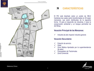 Fondo Inmobiliario
Sabemos Cómo
9
CARACTERÍSTICAS
El PIC está diseñado sobre un predio de 396,4
hectáreas las cuales serán transformadas en 20 súper
manzanas, que serán distribuidas de la siguiente
forma: 18 para el desarrollo de industrias, 2 para la
conservación ambiental y un bosque perimetral de
28,78Has.
Vocación Principal de las Manzanas:
 Industria de alto impacto/ industria general.
Vocación Secundaria:
 Estación de servicio.
 Hotel.
 Zona Médica Aprobada por la superintendencia
de salud.
 Parqueadero de Tractomulas.
 Zona Comercial.
 