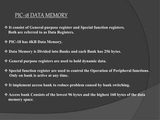 PIC-18 DATA MEMORY
 It consist of General purpose register and Special function registers.
Both are referred to as Data Registers.
 PIC-18 has 4KB Data Memory.
 Data Memory is Divided into Banks and each Bank has 256 bytes.
 General purpose registers are used to hold dynamic data.
 Special function register are used to control the Operation of Peripheral functions.
Only on bank is active at any time.
 It implement access bank to reduce problem caused by bank switching.
 Access bank Consists of the lowest 96 bytes and the highest 160 bytes of the data
memory space.
 