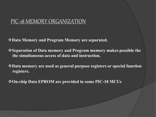PIC-18 MEMORY ORGANIZATION
Data Memory and Program Memory are separated.
Separation of Data memory and Program memory makes possible the
the simultaneous access of data and instruction.
Data memory are used as general purpose registers or special function
registers.
On-chip Data EPROM are provided in some PIC-18 MCUs
 