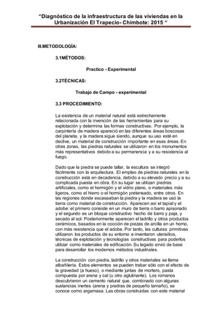 “Diagnóstico de la infraestructura de las viviendas en la
Urbanización El Trapecio- Chimbote: 2015 “
III.METODOLOGÍA:
3.1MÉTODOS:
Practico - Experimental
3.2TÉCNICAS:
Trabajo de Campo - experimental
3.3 PROCEDIMIENTO:
La existencia de un material natural está estrechamente
relacionada con la invención de las herramientas para su
explotación y determina las formas constructivas. Por ejemplo, la
carpintería de madera apareció en las diferentes áreas boscosas
del planeta, y la madera sigue siendo, aunque su uso esté en
declive, un material de construcción importante en esas áreas. En
otras zonas, las piedras naturales se utilizaron en los monumentos
más representativos debido a su permanencia y a su resistencia al
fuego.
Dado que la piedra se puede tallar, la escultura se integró
fácilmente con la arquitectura. El empleo de piedras naturales en la
construcción está en decadencia, debido a su elevado precio y a su
complicada puesta en obra. En su lugar se utilizan piedras
artificiales, como el hormigón y el vidrio plano, o materiales más
ligeros, como el hierro o el hormigón pretensado, entre otros. En
las regiones donde escaseaban la piedra y la madera se usó la
tierra como material de construcción. Aparecen así el tapial y el
adobe: el primero consiste en un muro de tierra o barro apisonado
y el segundo es un bloque constructivo hecho de barro y paja, y
secado al sol. Posteriormente aparecen el ladrillo y otros productos
cerámicos, basados en la cocción de piezas de arcilla en un horno,
con más resistencia que el adobe. Por tanto, las culturas primitivas
utilizaron los productos de su entorno e inventaron utensilios,
técnicas de explotación y tecnologías constructivas para poderlos
utilizar como materiales de edificación. Su legado sirvió de base
para desarrollar los modernos métodos industriales.
La construcción con piedra, ladrillo y otros materiales se llama
albañilería. Estos elementos se pueden trabar sólo con el efecto de
la gravedad (a hueso), o mediante juntas de mortero, pasta
compuesta por arena y cal (u otro aglutinante). Los romanos
descubrieron un cemento natural que, combinado con algunas
sustancias inertes (arena y piedras de pequeño tamaño), se
conoce como argamasa. Las obras construidas con este material
 