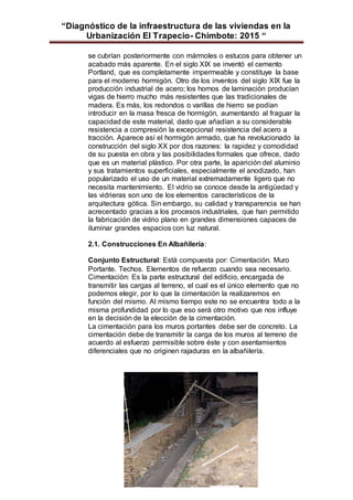“Diagnóstico de la infraestructura de las viviendas en la
Urbanización El Trapecio- Chimbote: 2015 “
se cubrían posteriormente con mármoles o estucos para obtener un
acabado más aparente. En el siglo XIX se inventó el cemento
Portland, que es completamente impermeable y constituye la base
para el moderno hormigón. Otro de los inventos del siglo XIX fue la
producción industrial de acero; los hornos de laminación producían
vigas de hierro mucho más resistentes que las tradicionales de
madera. Es más, los redondos o varillas de hierro se podían
introducir en la masa fresca de hormigón, aumentando al fraguar la
capacidad de este material, dado que añadían a su considerable
resistencia a compresión la excepcional resistencia del acero a
tracción. Aparece así el hormigón armado, que ha revolucionado la
construcción del siglo XX por dos razones: la rapidez y comodidad
de su puesta en obra y las posibilidades formales que ofrece, dado
que es un material plástico. Por otra parte, la aparición del aluminio
y sus tratamientos superficiales, especialmente el anodizado, han
popularizado el uso de un material extremadamente ligero que no
necesita mantenimiento. El vidrio se conoce desde la antigüedad y
las vidrieras son uno de los elementos característicos de la
arquitectura gótica. Sin embargo, su calidad y transparencia se han
acrecentado gracias a los procesos industriales, que han permitido
la fabricación de vidrio plano en grandes dimensiones capaces de
iluminar grandes espacios con luz natural.
2.1. Construcciones En Albañilería:
Conjunto Estructural: Está compuesta por: Cimentación. Muro
Portante. Techos. Elementos de refuerzo cuando sea necesario.
Cimentación: Es la parte estructural del edificio, encargada de
transmitir las cargas al terreno, el cual es el único elemento que no
podemos elegir, por lo que la cimentación la realizaremos en
función del mismo. Al mismo tiempo este no se encuentra todo a la
misma profundidad por lo que eso será otro motivo que nos influye
en la decisión de la elección de la cimentación.
La cimentación para los muros portantes debe ser de concreto. La
cimentación debe de transmitir la carga de los muros al terreno de
acuerdo al esfuerzo permisible sobre éste y con asentamientos
diferenciales que no originen rajaduras en la albañilería.
 