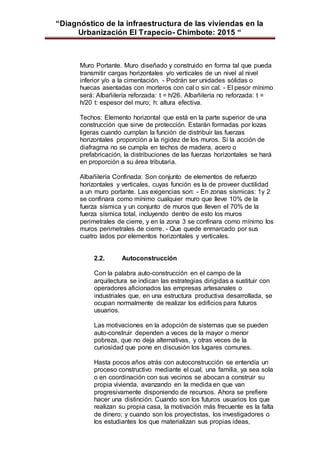 “Diagnóstico de la infraestructura de las viviendas en la
Urbanización El Trapecio- Chimbote: 2015 “
Muro Portante. Muro diseñado y construido en forma tal que pueda
transmitir cargas horizontales y/o verticales de un nivel al nivel
inferior y/o a la cimentación. - Podrán ser unidades sólidas o
huecas asentadas con morteros con cal o sin cal. - El pesor mínimo
será: Albañilería reforzada: t = h/26. Albañilería no reforzada: t =
h/20 t: espesor del muro; h: altura efectiva.
Techos: Elemento horizontal que está en la parte superior de una
construcción que sirve de protección. Estarán formadas por lozas
ligeras cuando cumplan la función de distribuir las fuerzas
horizontales proporción a la rigidez de los muros. Si la acción de
diafragma no se cumpla en techos de madera, acero o
prefabricación, la distribuciones de las fuerzas horizontales se hará
en proporción a su área tributaria.
Albañilería Confinada: Son conjunto de elementos de refuerzo
horizontales y verticales, cuyas función es la de proveer ductilidad
a un muro portante. Las exigencias son: - En zonas sísmicas: 1y 2
se confinara como mínimo cualquier muro que lleve 10% de la
fuerza sísmica y un conjunto de muros que lleven el 70% de la
fuerza sísmica total, incluyendo dentro de esto los muros
perimetrales de cierre, y en la zona 3 se confinara como mínimo los
muros perimetrales de cierre. - Que quede enmarcado por sus
cuatro lados por elementos horizontales y verticales.
2.2. Autoconstrucción
Con la palabra auto-construcción en el campo de la
arquitectura se indican las estrategias dirigidas a sustituir con
operadores aficionados las empresas artesanales o
industriales que, en una estructura productiva desarrollada, se
ocupan normalmente de realizar los edificios para futuros
usuarios.
Las motivaciones en la adopción de sistemas que se pueden
auto-construir dependen a veces de la mayor o menor
pobreza, que no deja alternativas, y otras veces de la
curiosidad que pone en discusión los lugares comunes.
Hasta pocos años atrás con autoconstrucción se entendía un
proceso constructivo mediante el cual, una familia, ya sea sola
o en coordinación con sus vecinos se abocan a construir su
propia vivienda, avanzando en la medida en que van
progresivamente disponiendo de recursos. Ahora se prefiere
hacer una distinción. Cuando son los futuros usuarios los que
realizan su propia casa, la motivación más frecuente es la falta
de dinero; y cuando son los proyectistas, los investigadores o
los estudiantes los que materializan sus propias ideas,
 