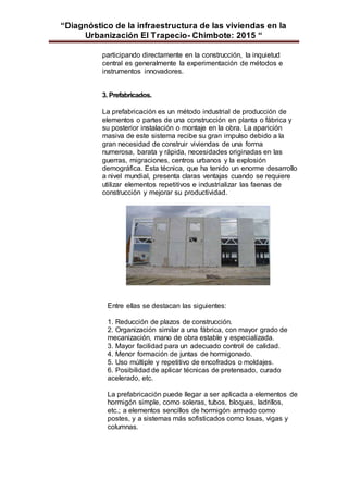 “Diagnóstico de la infraestructura de las viviendas en la
Urbanización El Trapecio- Chimbote: 2015 “
participando directamente en la construcción, la inquietud
central es generalmente la experimentación de métodos e
instrumentos innovadores.
3. Prefabricados.
La prefabricación es un método industrial de producción de
elementos o partes de una construcción en planta o fábrica y
su posterior instalación o montaje en la obra. La aparición
masiva de este sistema recibe su gran impulso debido a la
gran necesidad de construir viviendas de una forma
numerosa, barata y rápida, necesidades originadas en las
guerras, migraciones, centros urbanos y la explosión
demográfica. Esta técnica, que ha tenido un enorme desarrollo
a nivel mundial, presenta claras ventajas cuando se requiere
utilizar elementos repetitivos e industrializar las faenas de
construcción y mejorar su productividad.
Entre ellas se destacan las siguientes:
1. Reducción de plazos de construcción.
2. Organización similar a una fábrica, con mayor grado de
mecanización, mano de obra estable y especializada.
3. Mayor facilidad para un adecuado control de calidad.
4. Menor formación de juntas de hormigonado.
5. Uso múltiple y repetitivo de encofrados o moldajes.
6. Posibilidad de aplicar técnicas de pretensado, curado
acelerado, etc.
La prefabricación puede llegar a ser aplicada a elementos de
hormigón simple, como soleras, tubos, bloques, ladrillos,
etc.; a elementos sencillos de hormigón armado como
postes, y a sistemas más sofisticados como losas, vigas y
columnas.
 