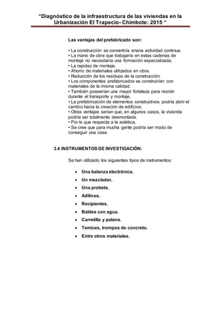 “Diagnóstico de la infraestructura de las viviendas en la
Urbanización El Trapecio- Chimbote: 2015 “
Las ventajas del prefabricado son:
• La construcción se convertiría enana actividad continua.
• La mano de obra que trabajaría en estas cadenas de
montaje no necesitaría una formación especializada.
• La rapidez de montaje.
• Ahorro de materiales utilizados en obra.
• Reducción de los residuos de la construcción.
• Los componentes prefabricados se construirían con
materiales de la misma calidad.
• También poseerían una mayor fortaleza para resistir
durante el transporte y montaje.
• La prefabricación de elementos constructivos podría abrir el
cambio hacia la creación de edificios.
• Otras ventajas serian que, en algunos casos, la vivienda
podría ser totalmente desmontada.
• Por lo que respecta a la estética.
• Se cree que para mucha gente podría ser modo de
conseguir una casa
3.4 INSTRUMENTOS DE INVESTIGACIÓN:
Se han utilizado los siguientes tipos de instrumentos:
 Una balanza electrónica.
 Un mezclador.
 Una probeta.
 Aditivos.
 Recipientes.
 Baldes con agua.
 Carretilla y palana.
 Tamices, trompos de concreto.
 Entre otros materiales.
 