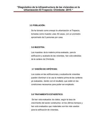 “Diagnóstico de la infraestructura de las viviendas en la
Urbanización El Trapecio- Chimbote: 2015 “
3.5 POBLACIÓN:
Se ha tomado como ensayo la urbanización el Trapecio,
tomadas como muestra unas 50 casas, con un promedio
aproximado de 5 personas por casa.
3.6 MUESTRA:
Las muestras de la materia prima evaluada, para la
edificación y acabado de las viviendas, han sido extraídas
de la cantera de Chimbote.
3.7 DISEÑO DE HIPÓTESIS:
Los costos en las edificaciones y acabados de viviendas
pueden disminuir si se usa la materia prima de las canteras
ya evaluadas, dando con el resultado que están en las
condiciones necesarias para poder ser empleado.
3.8 TRATAMIENTO ESTADÍSTICO:
Se han sido evaluados los datos, según la tasa de
crecimiento del sector constructivo en los últimos tiempos y
han sido evaluados que materiales son los más usados
para la edificación de viviendas.
 