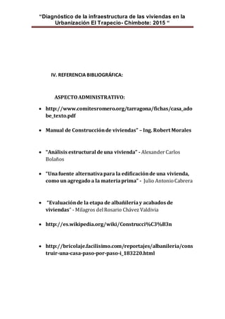 “Diagnóstico de la infraestructura de las viviendas en la
Urbanización El Trapecio- Chimbote: 2015 “
IV. REFERENCIA BIBLIOGRÁFICA:
ASPECTOADMINISTRATIVO:
 http://www.comitesromero.org/tarragona/fichas/casa_ado
be_texto.pdf
 Manual de Construcciónde viviendas” – Ing. Robert Morales
 “Análisis estructural de una vivienda” - Alexander Carlos
Bolaños
 “Unafuente alternativapara la edificaciónde una vivienda,
como un agregado a la materiaprima” - Julio Antonio Cabrera
 “Evaluaciónde la etapa de albañileríay acabados de
viviendas” - Milagros delRosario Chávez Valdivia
 http://es.wikipedia.org/wiki/Construcci%C3%B3n
 http://bricolaje.facilisimo.com/reportajes/albanileria/cons
truir-una-casa-paso-por-paso-i_183220.html
 