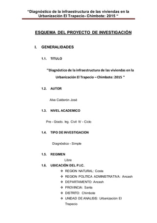 “Diagnóstico de la infraestructura de las viviendas en la
Urbanización El Trapecio- Chimbote: 2015 “
ESQUEMA DEL PROYECTO DE INVESTIGACIÓN
I. GENERALIDADES
1.1. TITULO
“Diagnóstico de la infraestructura de las viviendas en la
Urbanización El Trapecio – Chimbote: 2015 “
1.2. AUTOR
Alva Calderón José
1.3. NIVEL ACADEMICO
Pre - Grado. Ing. Civil IV - Ciclo
1.4. TIPO DE INVESTIGACION
Diagnóstico - Simple
1.5. REGIMEN
Libre
1.6. UBICACIÓN DEL P.I.C.
 REGION NATURAL: Costa
 REGION POLITICA ADMINISTRATIVA: Ancash
 DEPARTAMENTO: Ancash
 PROVINCIA: Santa
 DISTRITO: Chimbote
 UNIDAD DE ANALISIS: Urbanización El
Trapecio
 